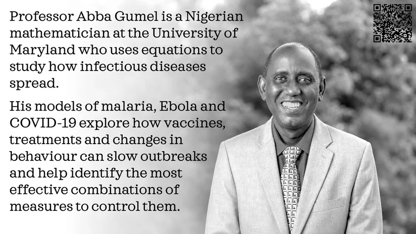Poster of Abba Gumel. Professor Abba Gumel is a Nigerian mathematician at the University of Maryland who uses equations to study how infectious diseases spread. His models of malaria, Ebola and COVID-19 explore how vaccines, treatments and changes in behaviour can slow outbreaks and help identify the most effective combinations of measures to control them.