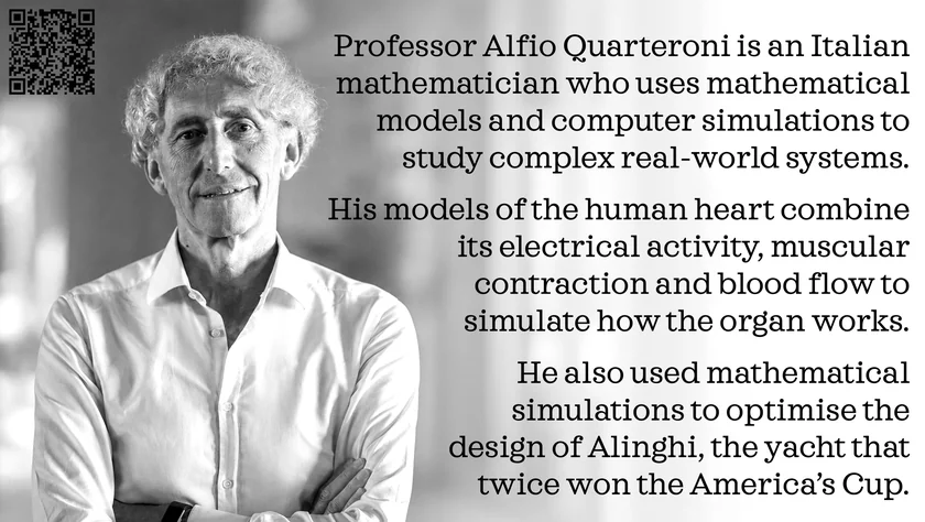 Poster of Alfio Quarteroni. Professor Alfio Quarteroni is an Italian mathematician who uses mathematical models and computer simulations to study complex real-world systems. His models of the human heart combine its electrical activity, muscular contraction and blood flow to simulate how the organ works. He also used mathematical simulations to optimise the design of Alinghi, the yacht that twice won the America’s Cup.