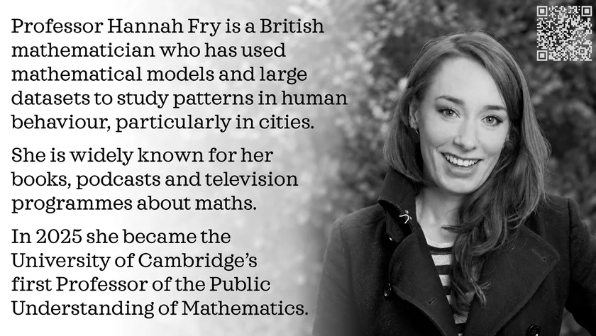 Poster of Hannah Fry. Professor Hannah Fry is a British mathematician who has used mathematical models and large datasets to study patterns in human behaviour, particularly in cities. She is widely known for her books, podcasts and television programmes about maths. In 2025 she became the University of Cambridge’s first Professor of the Public Understanding of Mathematics.