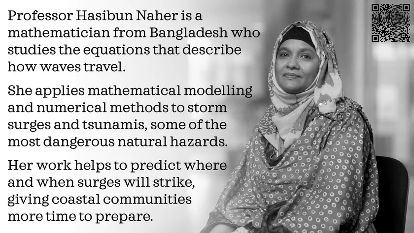Poster of Hasibun Naher. Professor Hasibun Naher is a mathematician from Bangladesh who studies the equations that describe how waves travel. She applies mathematical modelling and numerical methods to storm surges and tsunamis, some of the most dangerous natural hazards. Her work helps to predict where and when surges will strike, giving coastal communities more time to prepare.
