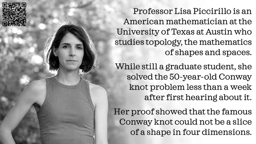 Poster of Lisa Piccirillo. Professor Lisa Piccirillo is an American mathematician at the University of Texas at Austin who studies topology, the mathematics of shapes and spaces. While still a graduate student, she solved the 50-year-old Conway knot problem less than a week after first hearing about it. Her proof showed that the famous Conway knot could not be a slice of a shape in four dimensions.