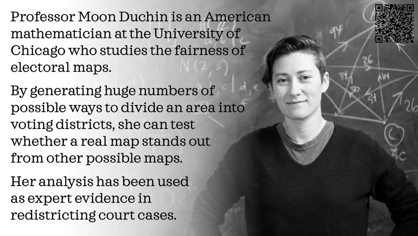 Poster of Moon Duchin. Professor Moon Duchin is an American mathematician at the University of Chicago who studies the fairness of electoral maps. By generating huge numbers of possible ways to divide an area into voting districts, she can test whether a real map stands out from other possible maps. Her analysis has been used as expert evidence in redistricting court cases.