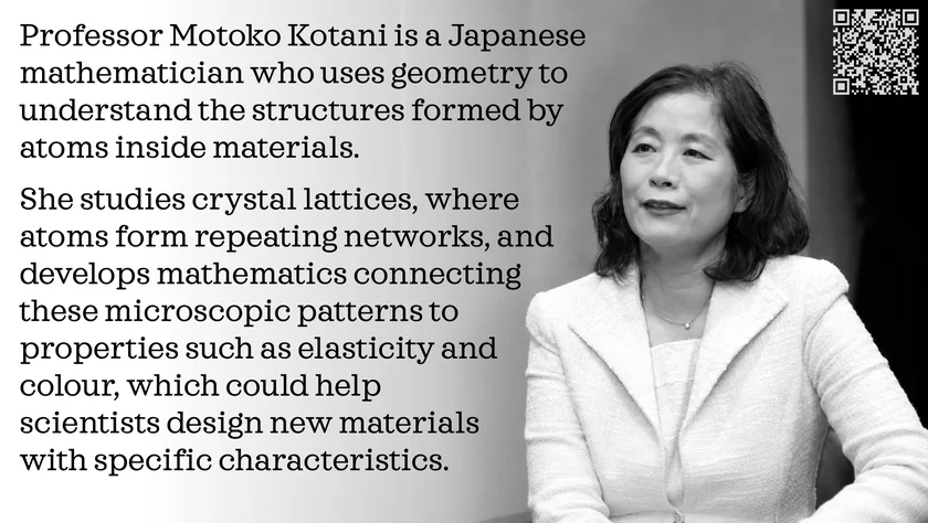 Poster of Motoko Kotani. Professor Motoko Kotani is a Japanese mathematician who uses geometry to understand the structures formed by atoms inside materials. She studies crystal lattices, where atoms form repeating networks, and develops mathematics connecting these microscopic patterns to properties such as elasticity and colour, which could help scientists design new materials with specific characteristics.