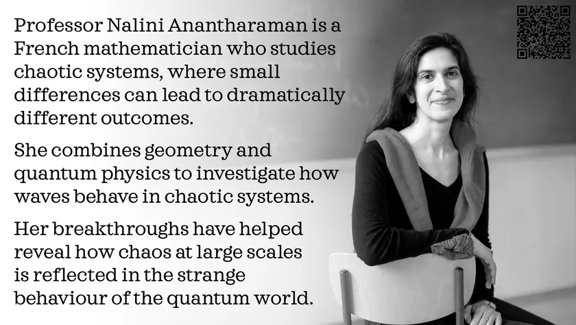 Poster of Nalini Anantharaman. Professor Nalini Anantharaman is a French mathematician who studies chaotic systems, where small differences can lead to dramatically different outcomes. She combines geometry and quantum physics to investigate how waves behave in chaotic systems. Her breakthroughs have helped reveal how chaos at large scales is reflected in the strange behaviour of the quantum world.