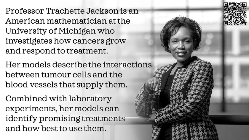 Poster of Trachette Jackson. Professor Trachette Jackson is an American mathematician at the University of Michigan who investigates how cancers grow and respond to treatment. Her models describe the interactions between tumour cells and the blood vessels that supply them. Combined with laboratory experiments, her models can identify promising treatments and how best to use them.